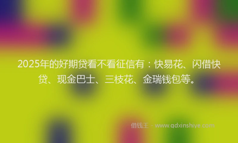 2025年的好期贷看不看征信有：快易花、闪借快贷、现金巴士、三枝花、金瑞钱包等。