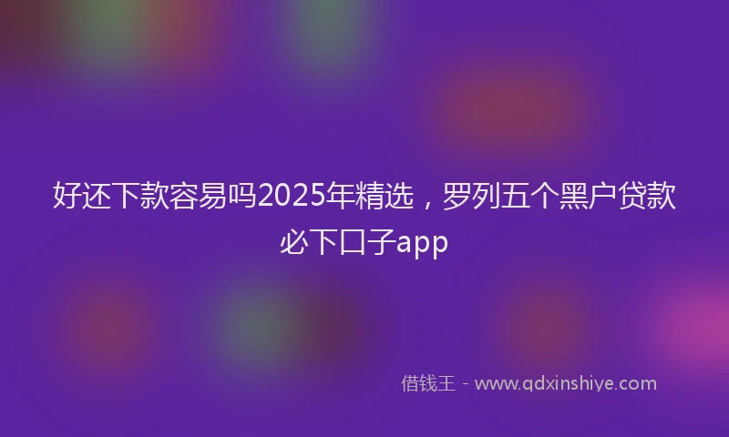 好还下款容易吗2025年精选，罗列五个黑户贷款必下口子app