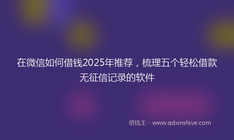 在微信如何借钱2025年推荐，梳理五个轻松借款无征信记录的软件