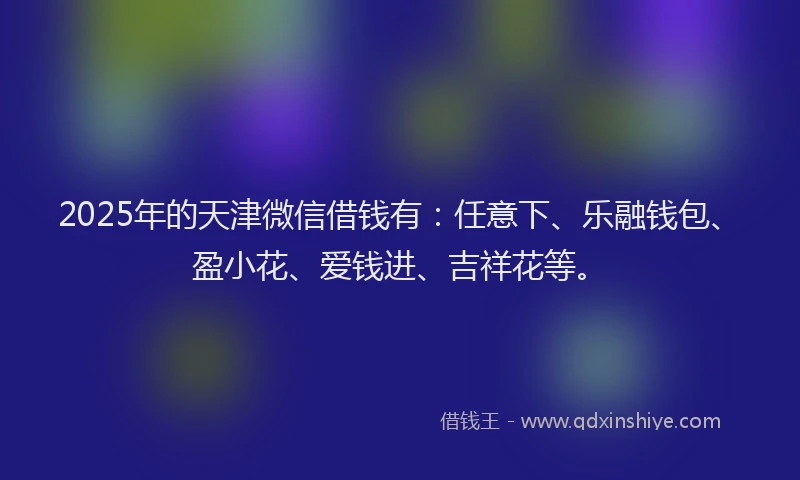 2025年的天津微信借钱有：任意下、乐融钱包、盈小花、爱钱进、吉祥花等。