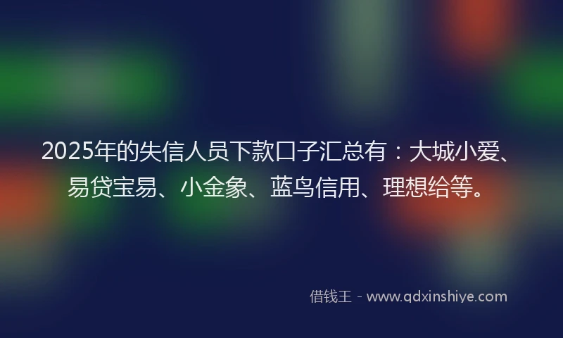 2025年的失信人员下款口子汇总有：大城小爱、易贷宝易、小金象、蓝鸟信用、理想给等。