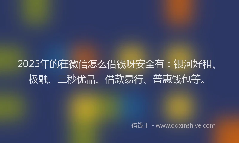 2025年的在微信怎么借钱呀安全有：银河好租、极融、三秒优品、借款易行、普惠钱包等。
