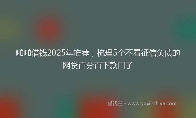 啪啪借钱2025年推荐，梳理5个不看征信负债的网贷百分百下款口子