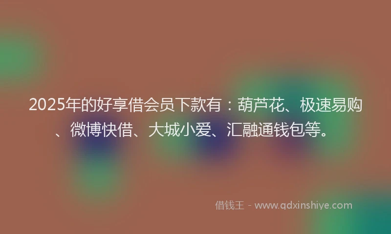 2025年的好享借会员下款有：葫芦花、极速易购、微博快借、大城小爱、汇融通钱包等。