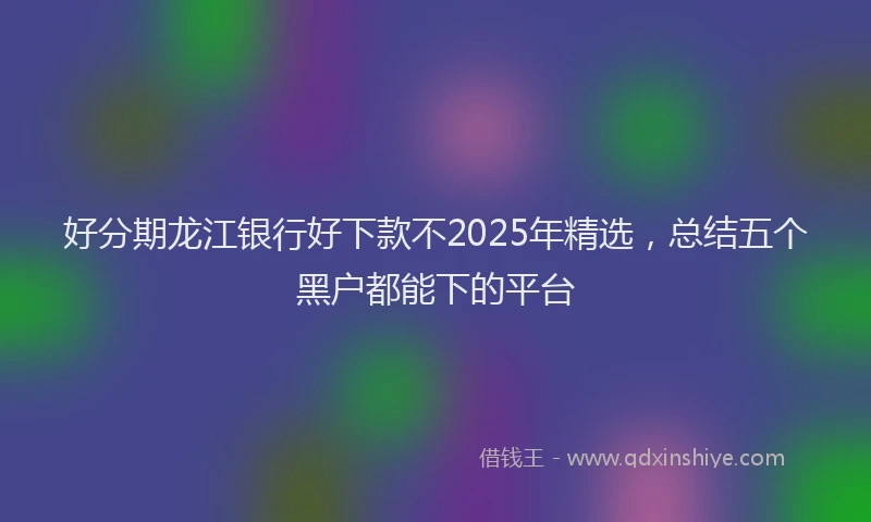 好分期龙江银行好下款不2025年精选，总结五个黑户都能下的平台