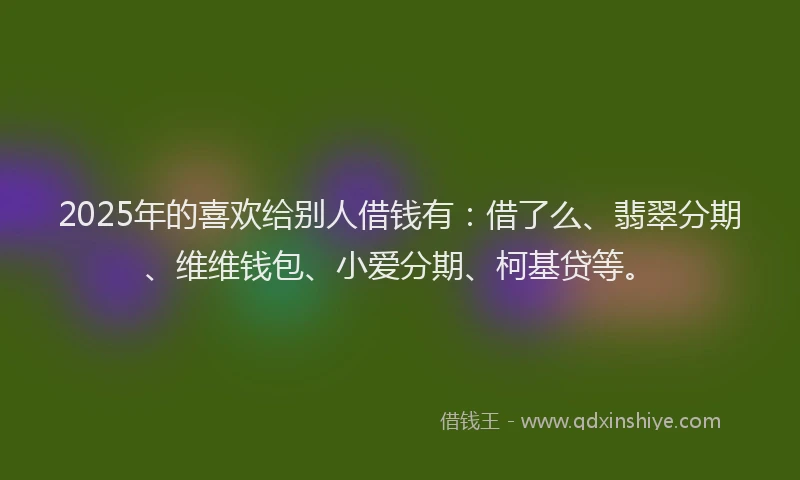 2025年的喜欢给别人借钱有：借了么、翡翠分期、维维钱包、小爱分期、柯基贷等。