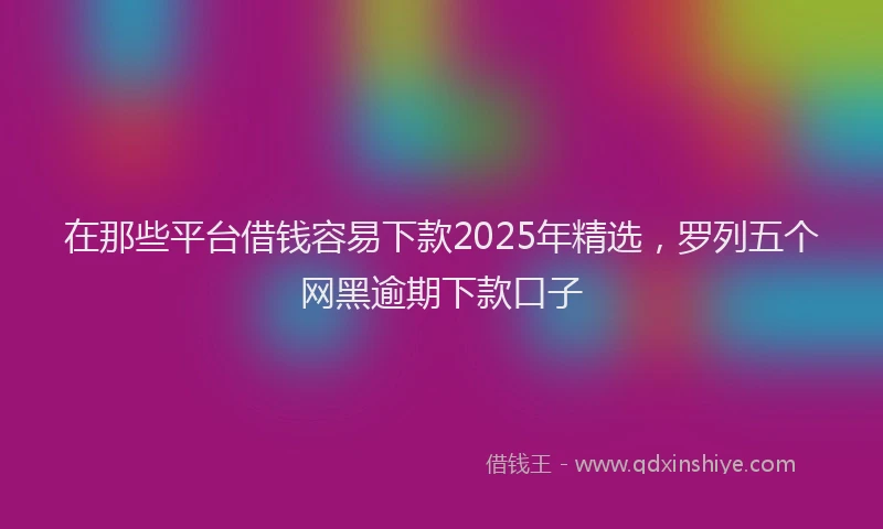 在那些平台借钱容易下款2025年精选，罗列五个网黑逾期下款口子