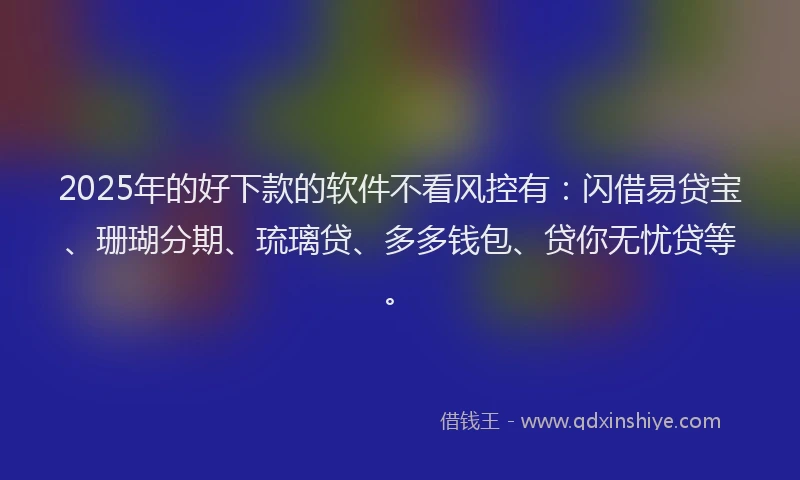 2025年的好下款的软件不看风控有：闪借易贷宝、珊瑚分期、琉璃贷、多多钱包、贷你无忧贷等。