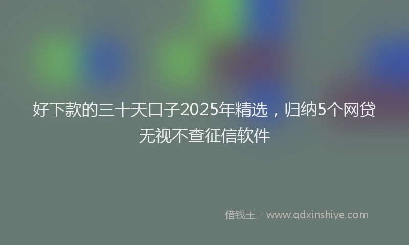 好下款的三十天口子2025年精选，归纳5个网贷无视不查征信软件