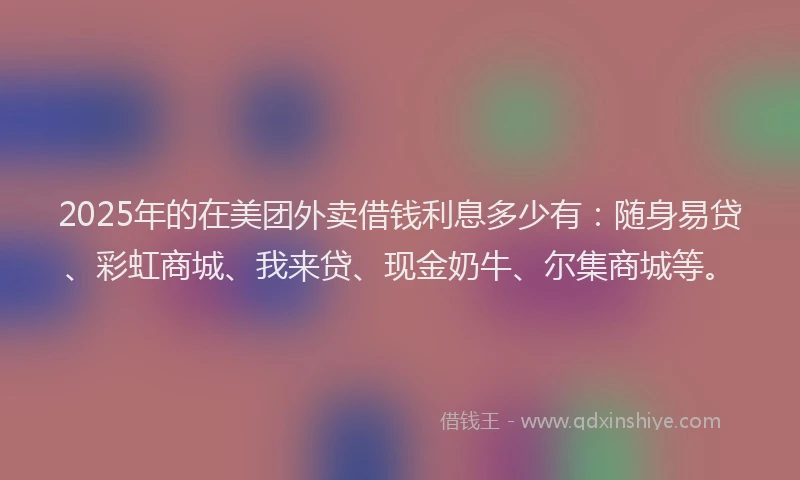 2025年的在美团外卖借钱利息多少有：随身易贷、彩虹商城、我来贷、现金奶牛、尔集商城等。
