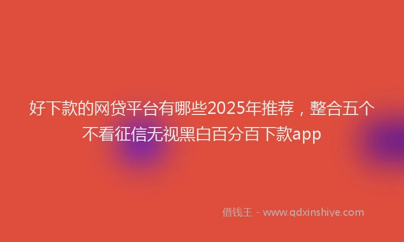 好下款的网贷平台有哪些2025年推荐，整合五个不看征信无视黑白百分百下款app