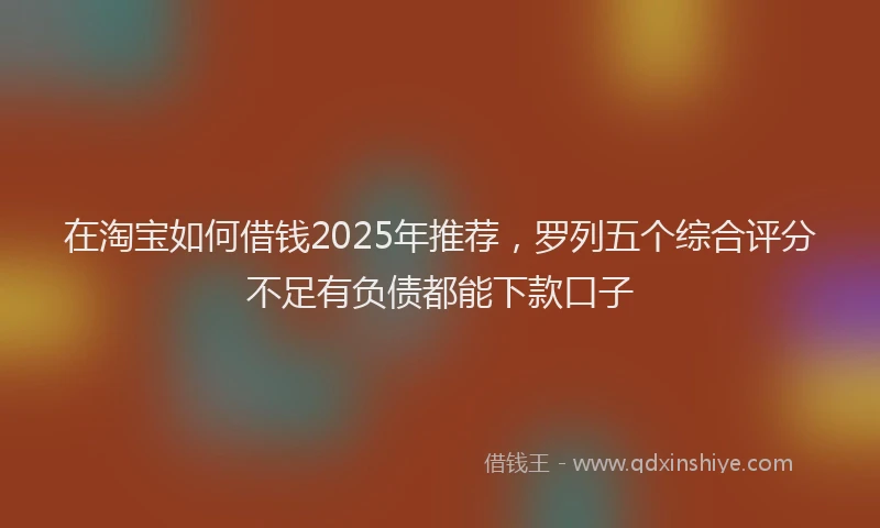在淘宝如何借钱2025年推荐，罗列五个综合评分不足有负债都能下款口子