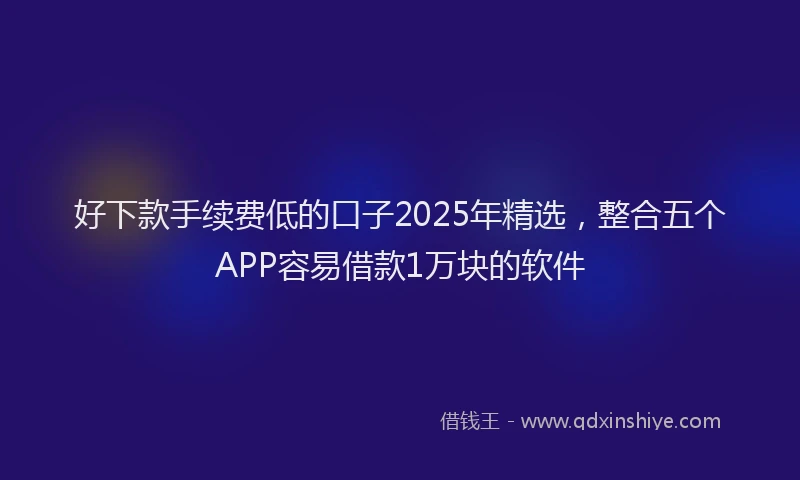 好下款手续费低的口子2025年精选，整合五个APP容易借款1万块的软件