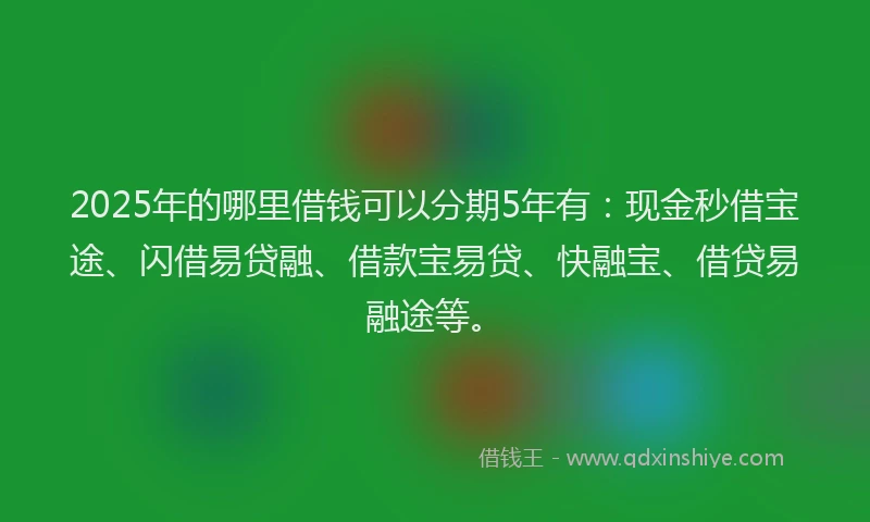 2025年的哪里借钱可以分期5年有：现金秒借宝途、闪借易贷融、借款宝易贷、快融宝、借贷易融途等。