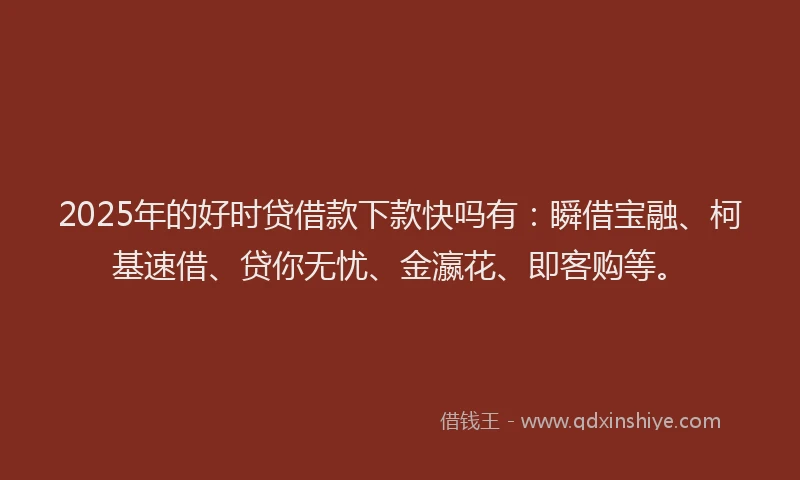 2025年的好时贷借款下款快吗有：瞬借宝融、柯基速借、贷你无忧、金瀛花、即客购等。