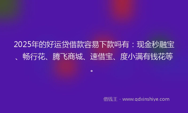 2025年的好运贷借款容易下款吗有：现金秒融宝、畅行花、腾飞商城、速借宝、度小满有钱花等。
