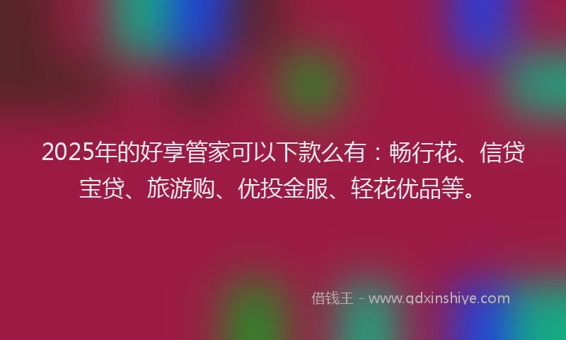 2025年的好享管家可以下款么有：畅行花、信贷宝贷、旅游购、优投金服、轻花优品等。