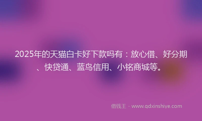 2025年的天猫白卡好下款吗有：放心借、好分期、快贷通、蓝鸟信用、小铭商城等。
