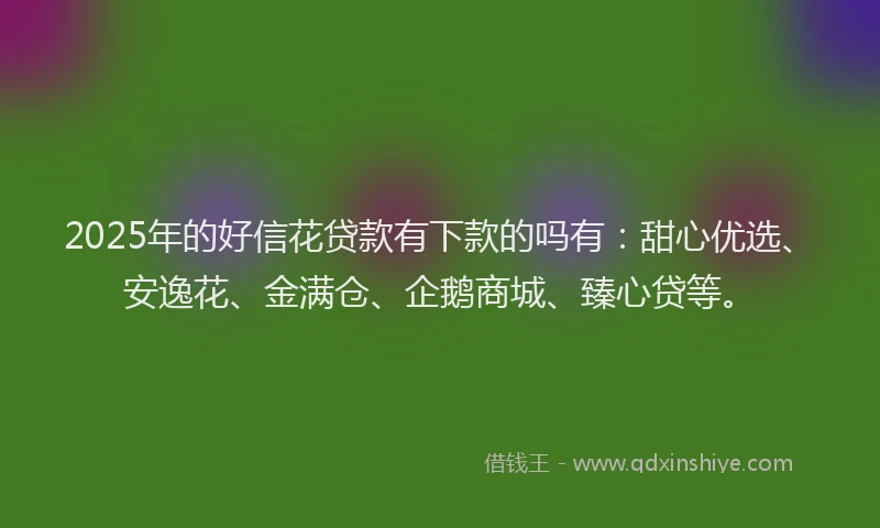 2025年的好信花贷款有下款的吗有：甜心优选、安逸花、金满仓、企鹅商城、臻心贷等。