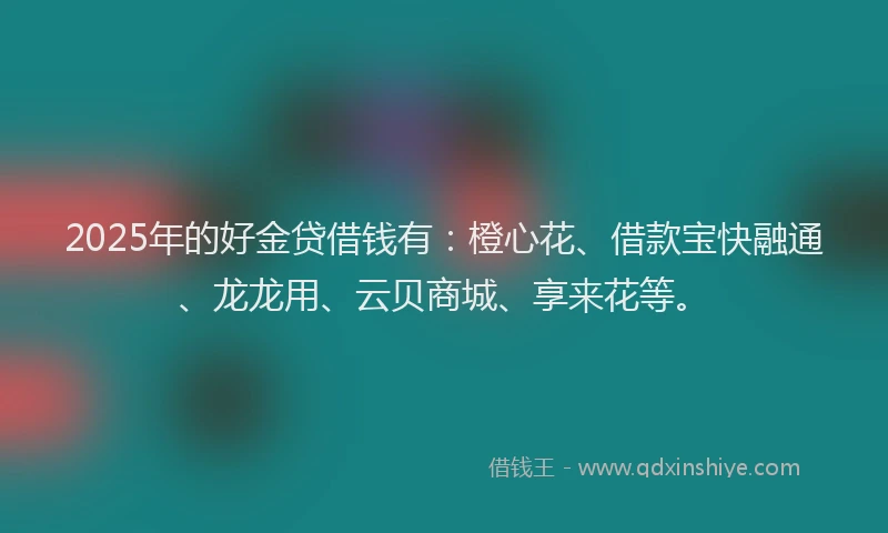 2025年的好金贷借钱有：橙心花、借款宝快融通、龙龙用、云贝商城、享来花等。