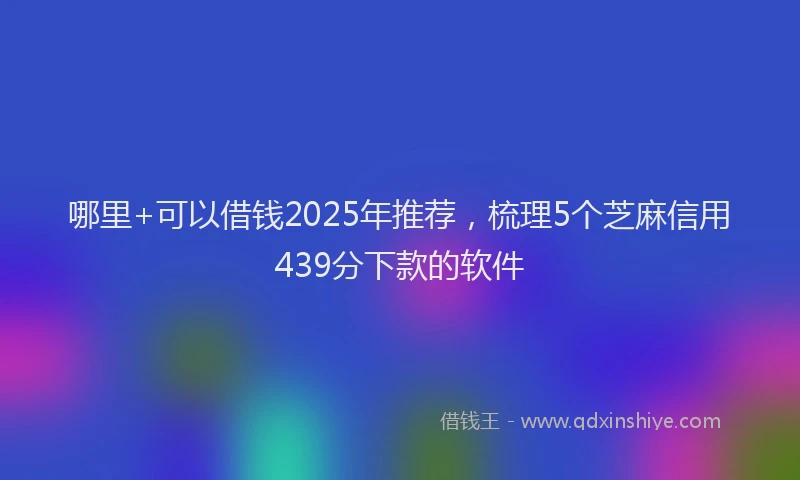 哪里+可以借钱2025年推荐，梳理5个芝麻信用439分下款的软件