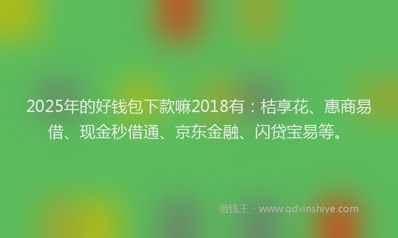 2025年的好钱包下款嘛2018有：桔享花、惠商易借、现金秒借通、京东金融、闪贷宝易等。