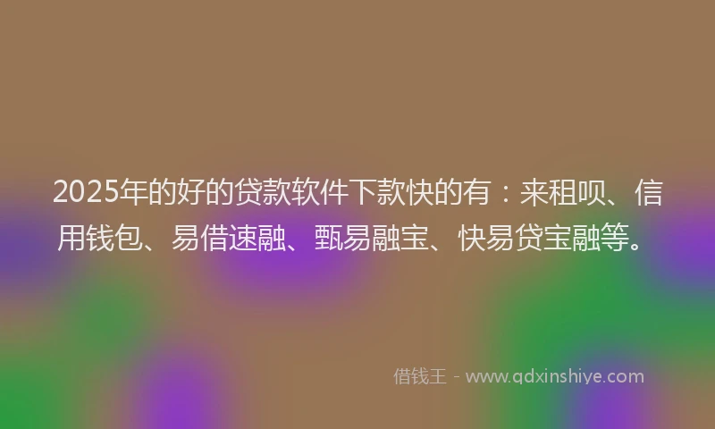 2025年的好的贷款软件下款快的有：来租呗、信用钱包、易借速融、甄易融宝、快易贷宝融等。