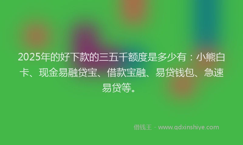 2025年的好下款的三五千额度是多少有：小熊白卡、现金易融贷宝、借款宝融、易贷钱包、急速易贷等。