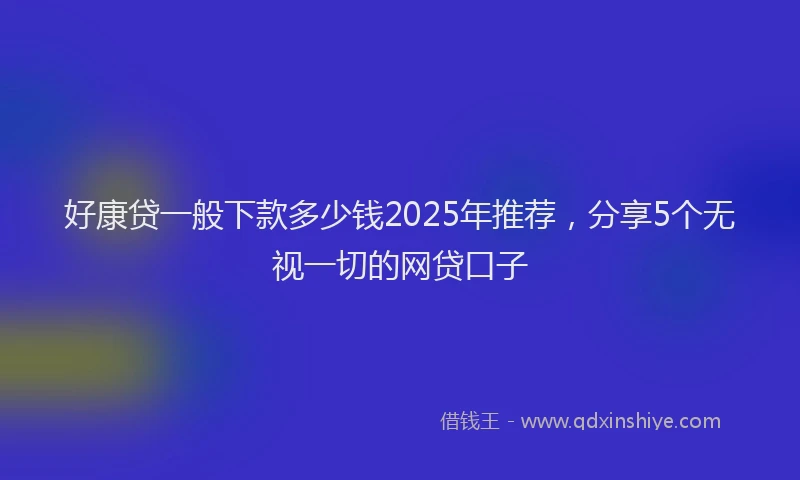 好康贷一般下款多少钱2025年推荐，分享5个无视一切的网贷口子