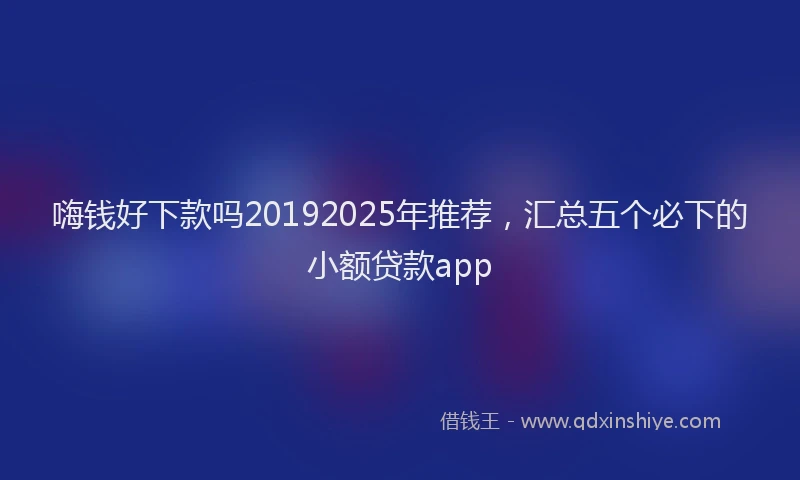嗨钱好下款吗20192025年推荐，汇总五个必下的小额贷款app