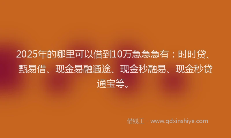 2025年的哪里可以借到10万急急急有：时时贷、甄易借、现金易融通途、现金秒融易、现金秒贷通宝等。