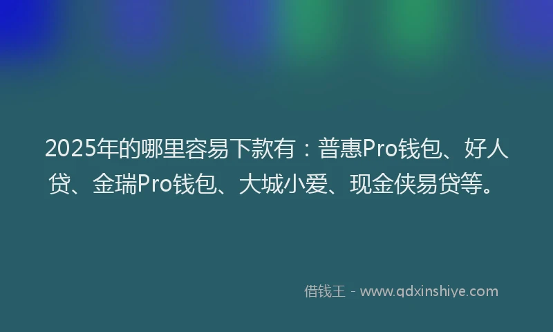 2025年的哪里容易下款有：普惠Pro钱包、好人贷、金瑞Pro钱包、大城小爱、现金侠易贷等。