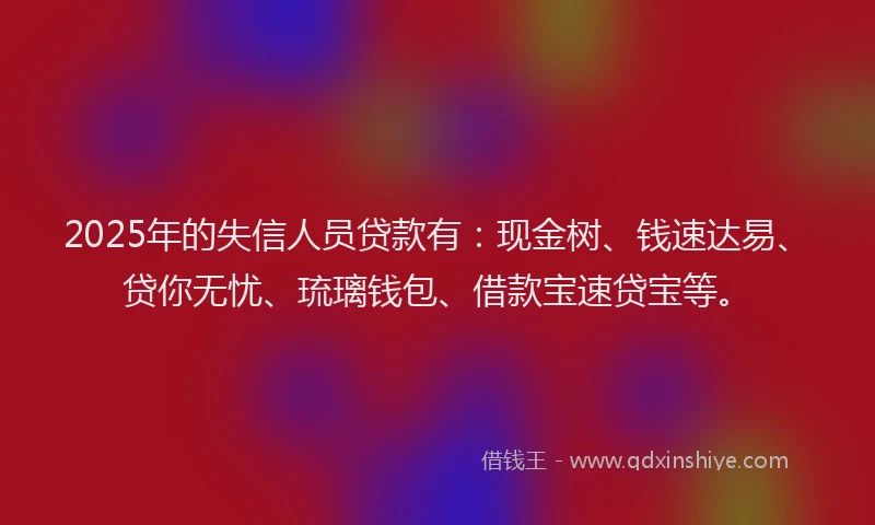 2025年的失信人员贷款有：现金树、钱速达易、贷你无忧、琉璃钱包、借款宝速贷宝等。