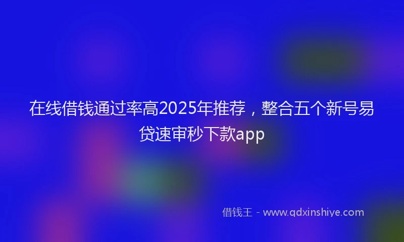 在线借钱通过率高2025年推荐，整合五个新号易贷速审秒下款app