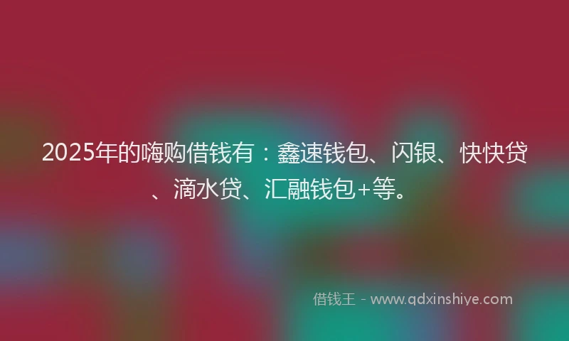 2025年的嗨购借钱有：鑫速钱包、闪银、快快贷、滴水贷、汇融钱包+等。