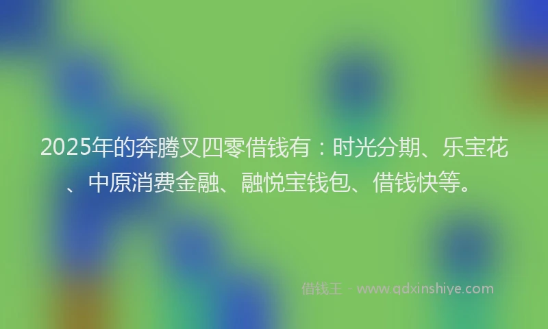 2025年的奔腾叉四零借钱有：时光分期、乐宝花、中原消费金融、融悦宝钱包、借钱快等。
