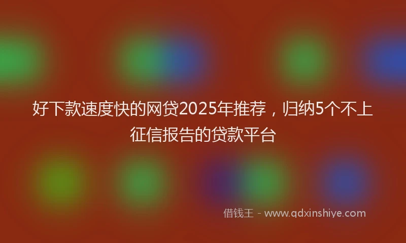 好下款速度快的网贷2025年推荐，归纳5个不上征信报告的贷款平台