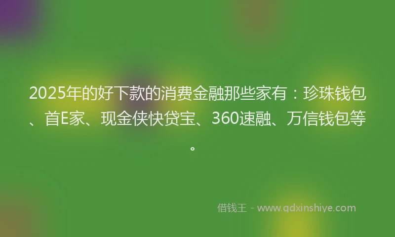 2025年的好下款的消费金融那些家有：珍珠钱包、首E家、现金侠快贷宝、360速融、万信钱包等。