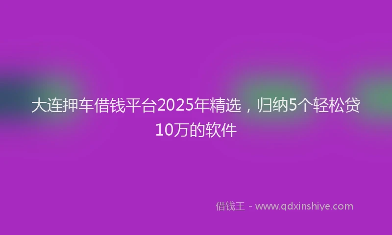 大连押车借钱平台2025年精选，归纳5个轻松贷10万的软件