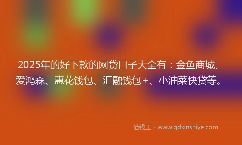 2025年的好下款的网贷口子大全有：金鱼商城、爱鸿森、惠花钱包、汇融钱包+、小油菜快贷等。