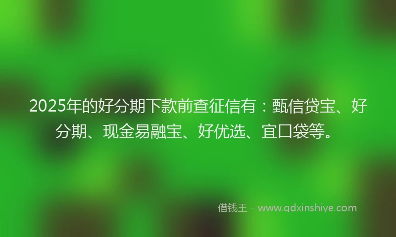 2025年的好分期下款前查征信有：甄信贷宝、好分期、现金易融宝、好优选、宜口袋等。