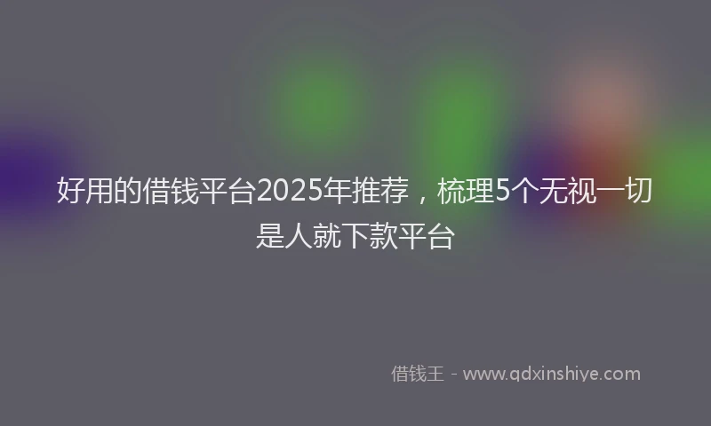 好用的借钱平台2025年推荐，梳理5个无视一切是人就下款平台