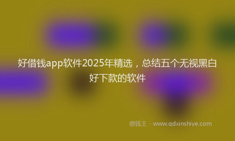 好借钱app软件2025年精选，总结五个无视黑白好下款的软件