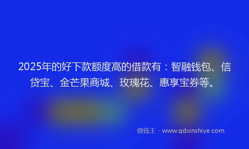 2025年的好下款额度高的借款有：智融钱包、信贷宝、金芒果商城、玫瑰花、惠享宝券等。