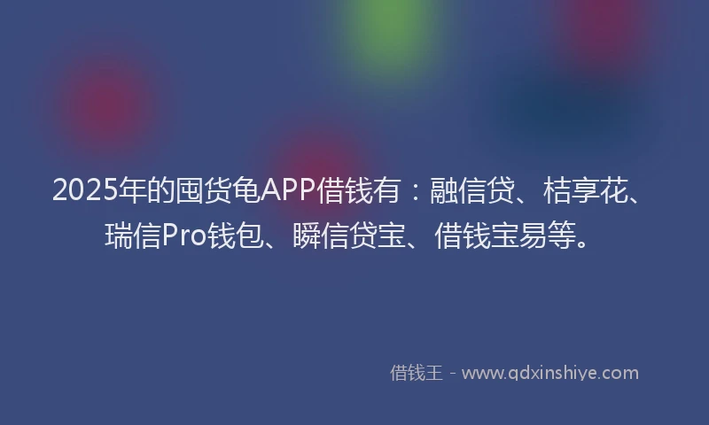 2025年的囤货龟APP借钱有：融信贷、桔享花、瑞信Pro钱包、瞬信贷宝、借钱宝易等。