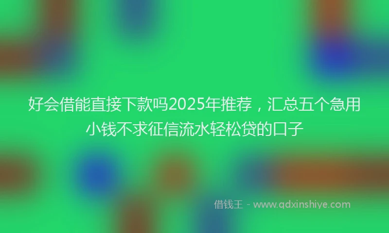 好会借能直接下款吗2025年推荐，汇总五个急用小钱不求征信流水轻松贷的口子