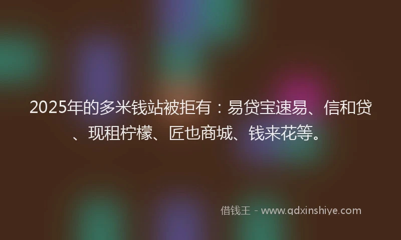 2025年的多米钱站被拒有：易贷宝速易、信和贷、现租柠檬、匠也商城、钱来花等。