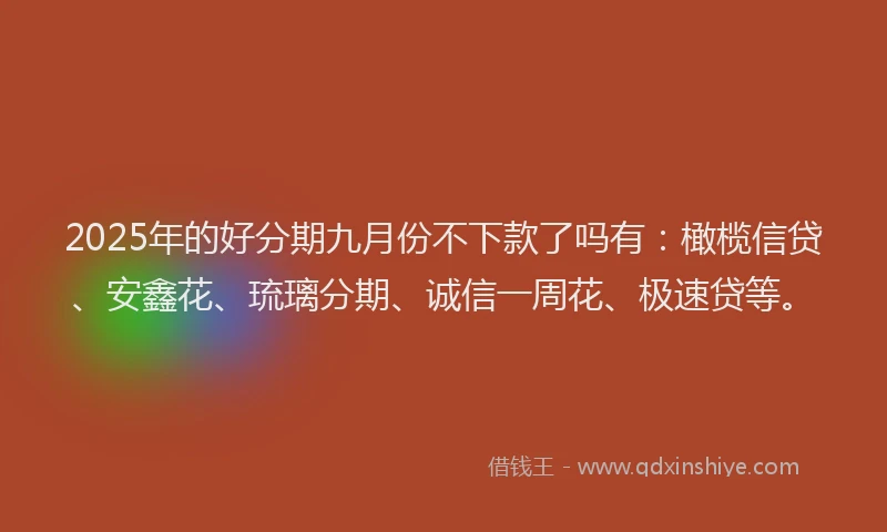 2025年的好分期九月份不下款了吗有：橄榄信贷、安鑫花、琉璃分期、诚信一周花、极速贷等。