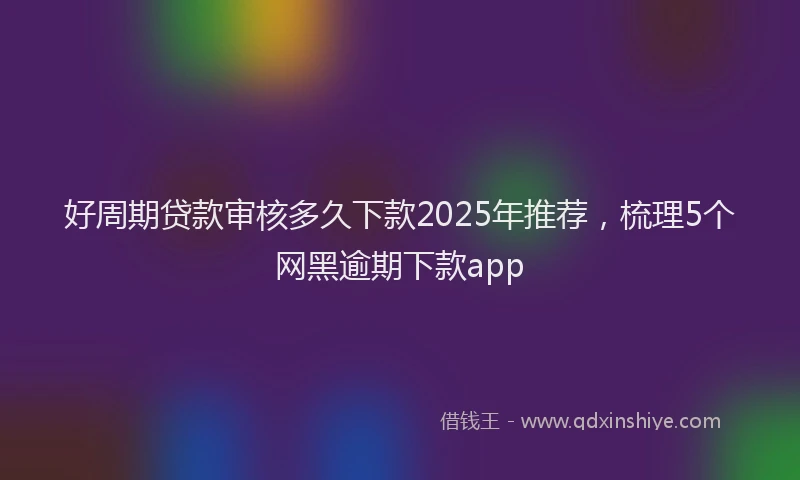 好周期贷款审核多久下款2025年推荐，梳理5个网黑逾期下款app