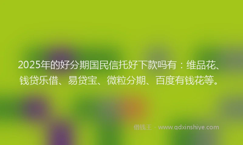 2025年的好分期国民信托好下款吗有：维品花、钱贷乐借、易贷宝、微粒分期、百度有钱花等。